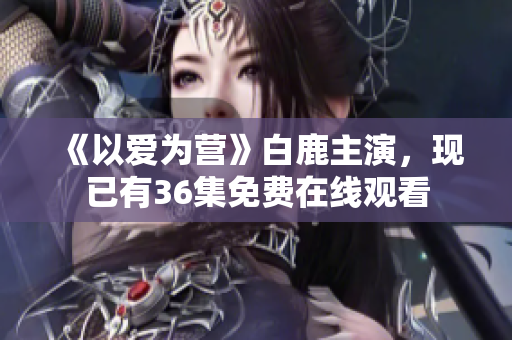 《以爱为营》白鹿主演，现已有36集免费在线观看