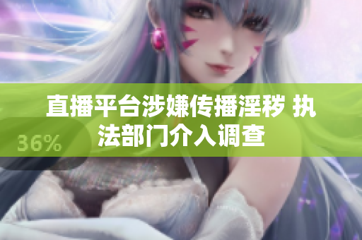 直播平台涉嫌传播淫秽 执法部门介入调查