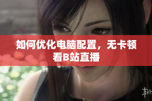 如何优化电脑配置，无卡顿看B站直播