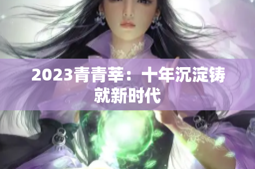 2023青青莘：十年沉淀铸就新时代