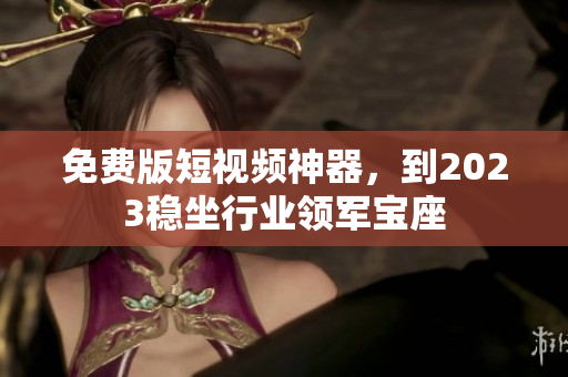 免费版短视频神器，到2023稳坐行业领军宝座