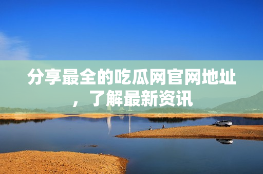 分享最全的吃瓜网官网地址，了解最新资讯