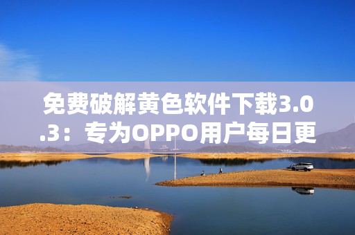 免费破解黄色软件下载3.0.3：专为OPPO用户每日更新！