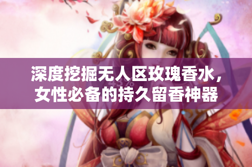 深度挖掘无人区玫瑰香水，女性必备的持久留香神器