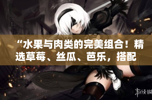 “水果与肉类的完美组合！精选草莓、丝瓜、芭乐，搭配香辣鸭脖，美味无比！”