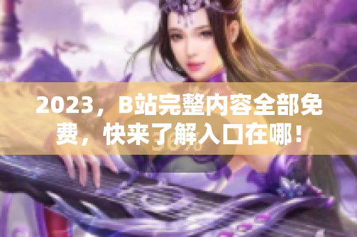 2023，B站完整内容全部免费，快来了解入口在哪！