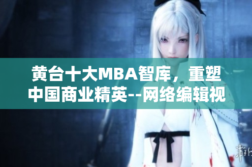 黄台十大MBA智库，重塑中国商业精英--网络编辑视角