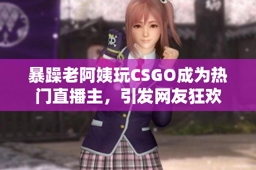 暴躁老阿姨玩CSGO成为热门直播主，引发网友狂欢