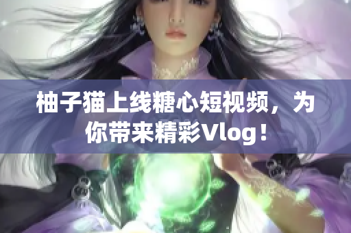 柚子猫上线糖心短视频，为你带来精彩Vlog！