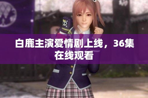 白鹿主演爱情剧上线，36集在线观看