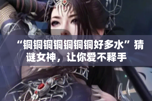 “铜铜铜铜铜铜铜好多水”猜谜女神，让你爱不释手