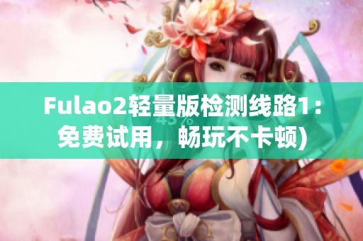 Fulao2轻量版检测线路1：免费试用，畅玩不卡顿)