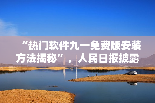 “热门软件九一免费版安装方法揭秘”，人民日报披露！