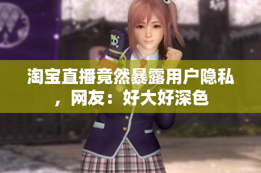 淘宝直播竟然暴露用户隐私，网友：好大好深色
