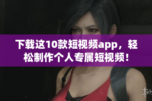 下载这10款短视频app，轻松制作个人专属短视频！