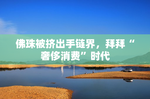 佛珠被挤出手链界，拜拜“奢侈消费”时代