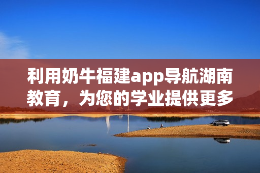利用奶牛福建app导航湖南教育，为您的学业提供更多优势