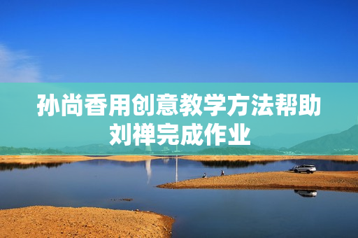 孙尚香用创意教学方法帮助刘禅完成作业