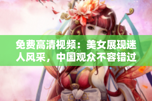免费高清视频：美女展现迷人风采，中国观众不容错过