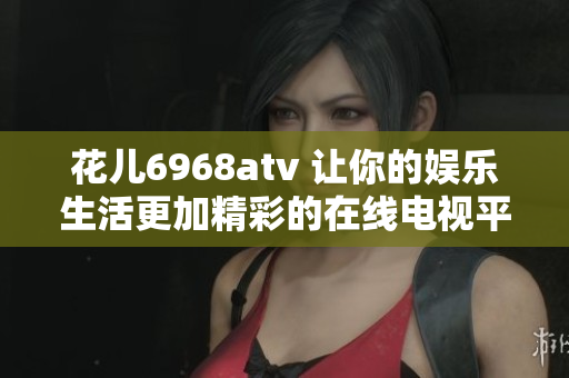 花儿6968atv 让你的娱乐生活更加精彩的在线电视平台