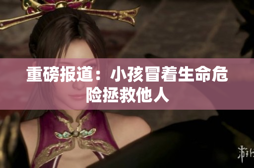 重磅报道：小孩冒着生命危险拯救他人