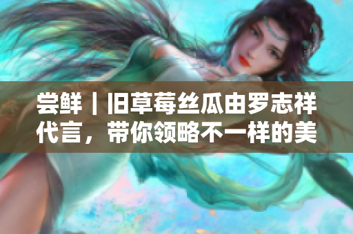 尝鲜｜旧草莓丝瓜由罗志祥代言，带你领略不一样的美味