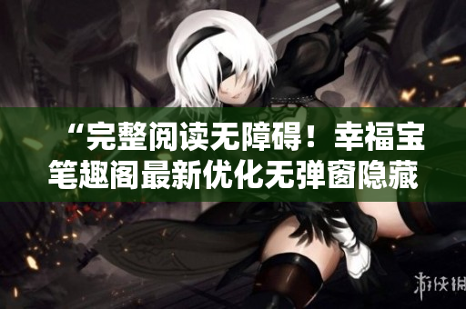 “完整阅读无障碍！幸福宝笔趣阁最新优化无弹窗隐藏章节”