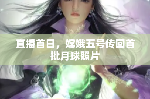 直播首日，嫦娥五号传回首批月球照片