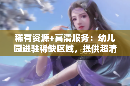 稀有资源+高清服务：幼儿园进驻稀缺区域，提供超清幼儿教育