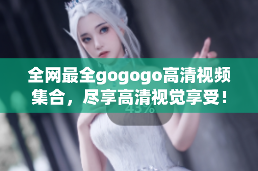 全网最全gogogo高清视频集合，尽享高清视觉享受！