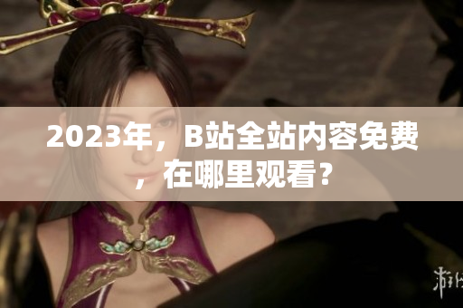 2023年，B站全站内容免费，在哪里观看？