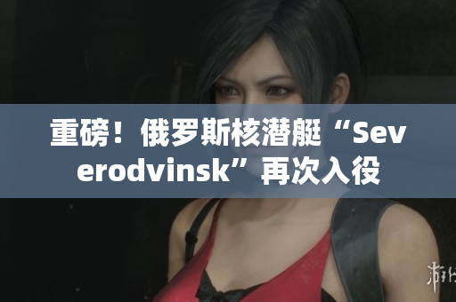 重磅！俄罗斯核潜艇“Severodvinsk”再次入役