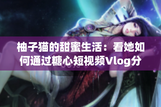柚子猫的甜蜜生活：看她如何通过糖心短视频Vlog分享快乐