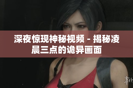 深夜惊现神秘视频 - 揭秘凌晨三点的诡异画面