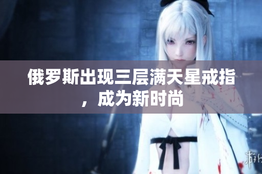 俄罗斯出现三层满天星戒指，成为新时尚