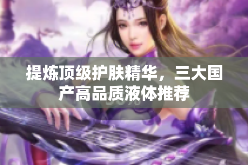 提炼顶级护肤精华，三大国产高品质液体推荐