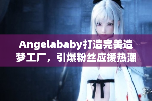 Angelababy打造完美造梦工厂，引爆粉丝应援热潮