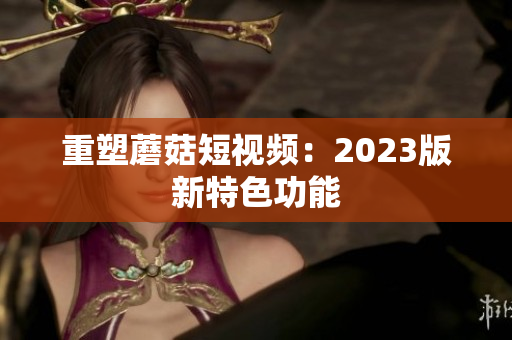 重塑蘑菇短视频：2023版新特色功能