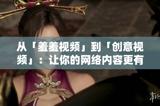 从「羞羞视频」到「创意视频」：让你的网络内容更有新意！