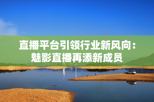 直播平台引领行业新风向：魅影直播再添新成员