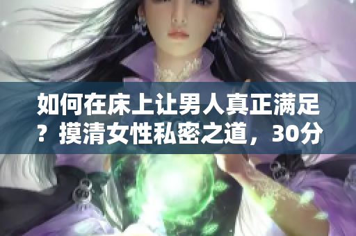 如何在床上让男人真正满足？摸清女性私密之道，30分钟让你返老还童！
