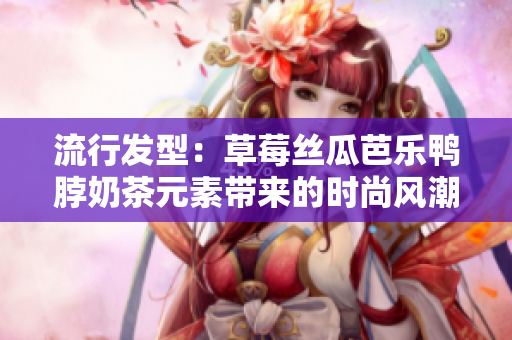 流行发型：草莓丝瓜芭乐鸭脖奶茶元素带来的时尚风潮