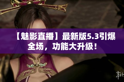 【魅影直播】最新版5.3引爆全场，功能大升级！