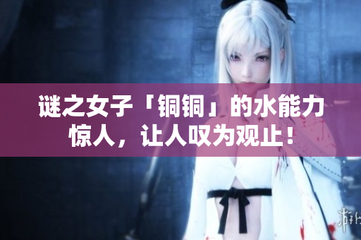 谜之女子「铜铜」的水能力惊人，让人叹为观止！