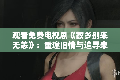 观看免费电视剧《故乡别来无恙》：重逢旧情与追寻未来