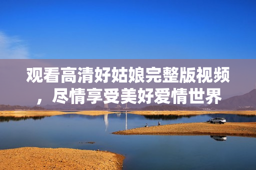 观看高清好姑娘完整版视频，尽情享受美好爱情世界