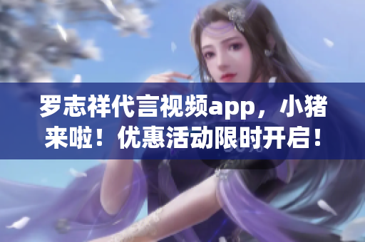 罗志祥代言视频app，小猪来啦！优惠活动限时开启！