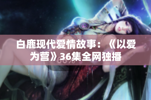 白鹿现代爱情故事：《以爱为营》36集全网独播