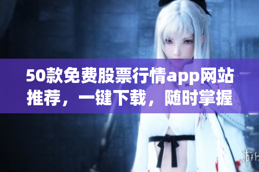 50款免费股票行情app网站推荐，一键下载，随时掌握股市动态