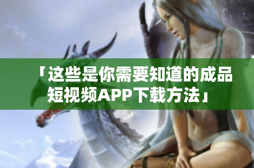 「这些是你需要知道的成品短视频APP下载方法」